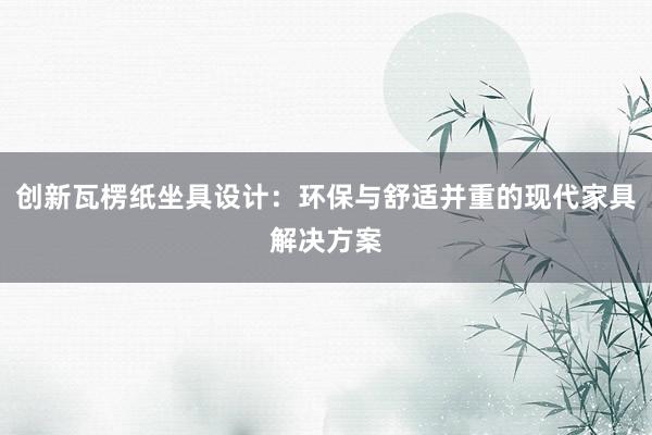 创新瓦楞纸坐具设计：环保与舒适并重的现代家具解决方案