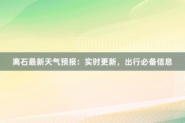 离石最新天气预报：实时更新，出行必备信息